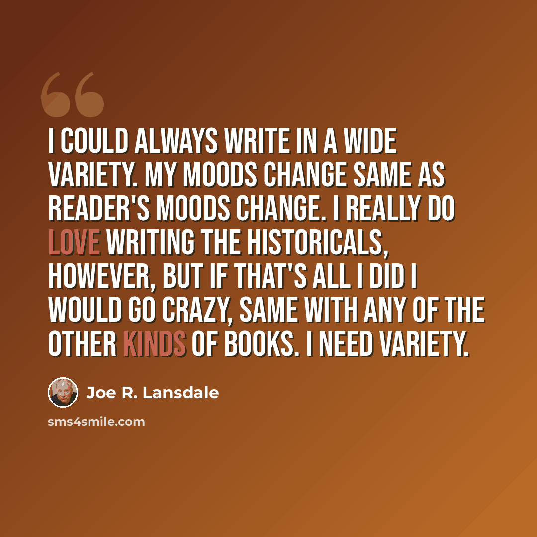 “I could always write in a wide variety. My moods change same as reader's moods change. I really do love writing the historicals, however, but if that's all I did I would go crazy, same with any of the other kinds of books. I need variety.” quote by Joe R. Lansdale