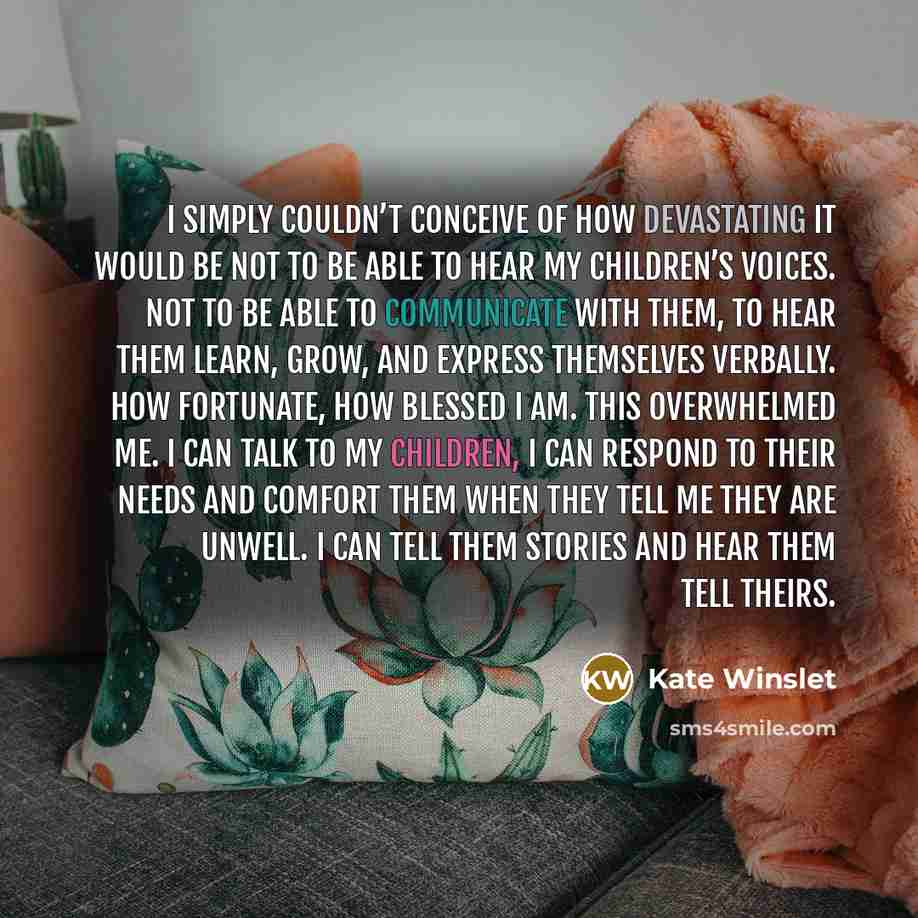 “I simply couldn’t conceive of how devastating it would be not to be able to hear my children’s voices. Not to be able to communicate with them, to hear them learn, grow, and express themselves verbally. How fortunate, how blessed I am. This overwhelmed me. I can talk to my children, I can respond…” quote by Kate Winslet