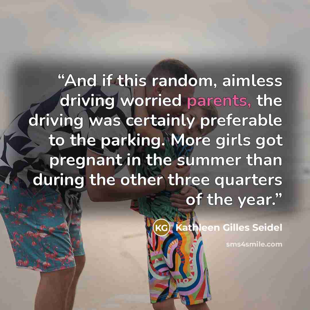 “And if this random, aimless driving worried parents, the driving was certainly preferable to the parking. More girls got pregnant in the summer than during the other three quarters of the year.” quote by Kathleen Gilles Seidel