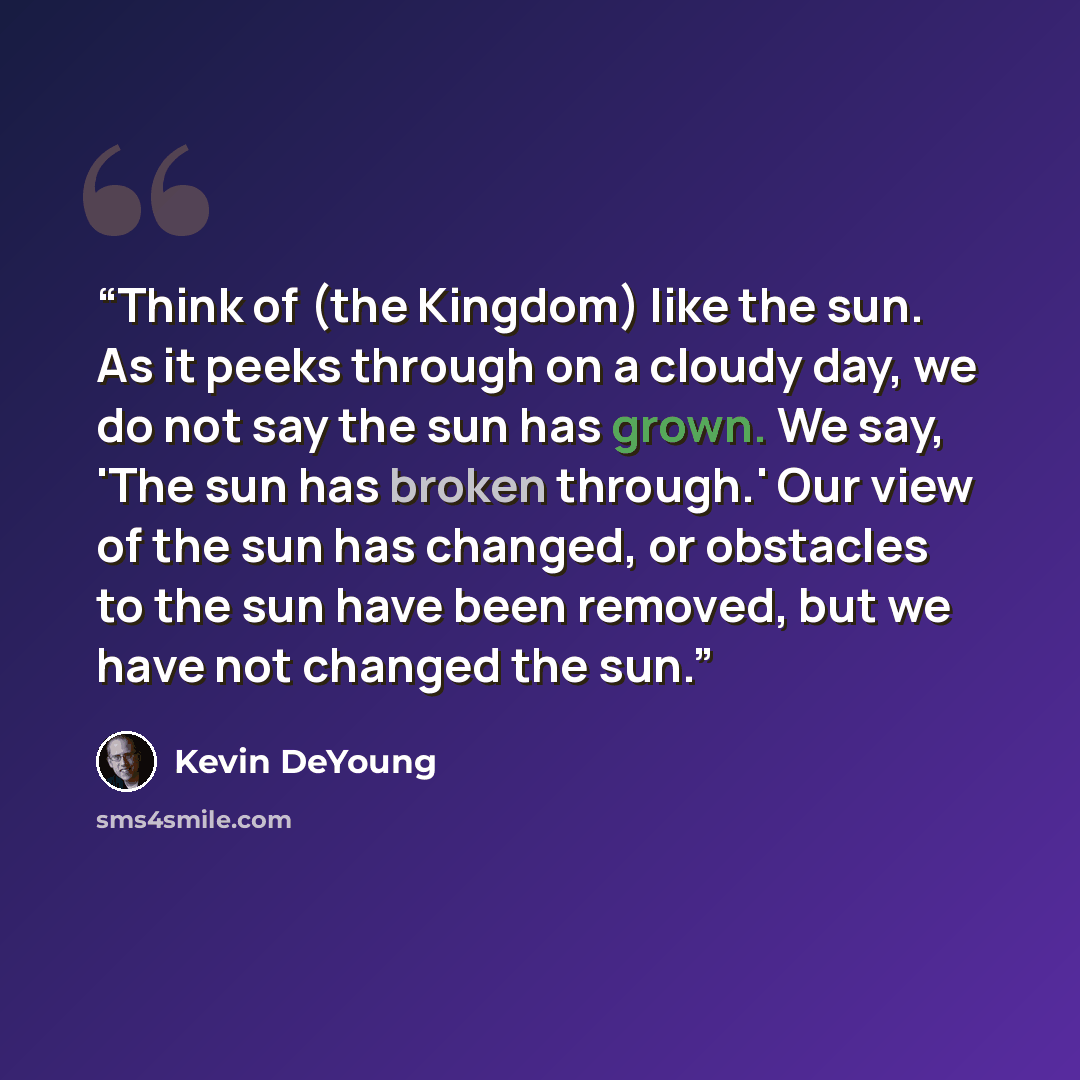“Think of (the Kingdom) like the sun. As it peeks through on a cloudy day, we do not say the sun has grown. We say, 'The sun has broken through.' Our view of the sun has changed, or obstacles to the sun have been removed, but we have not changed the sun.” quote by Kevin DeYoung