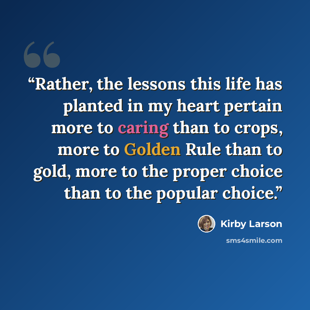 “Rather, the lessons this life has planted in my heart pertain more to caring than to crops, more to Golden Rule than to gold, more to the proper choice than to the popular choice.” quote by Kirby Larson