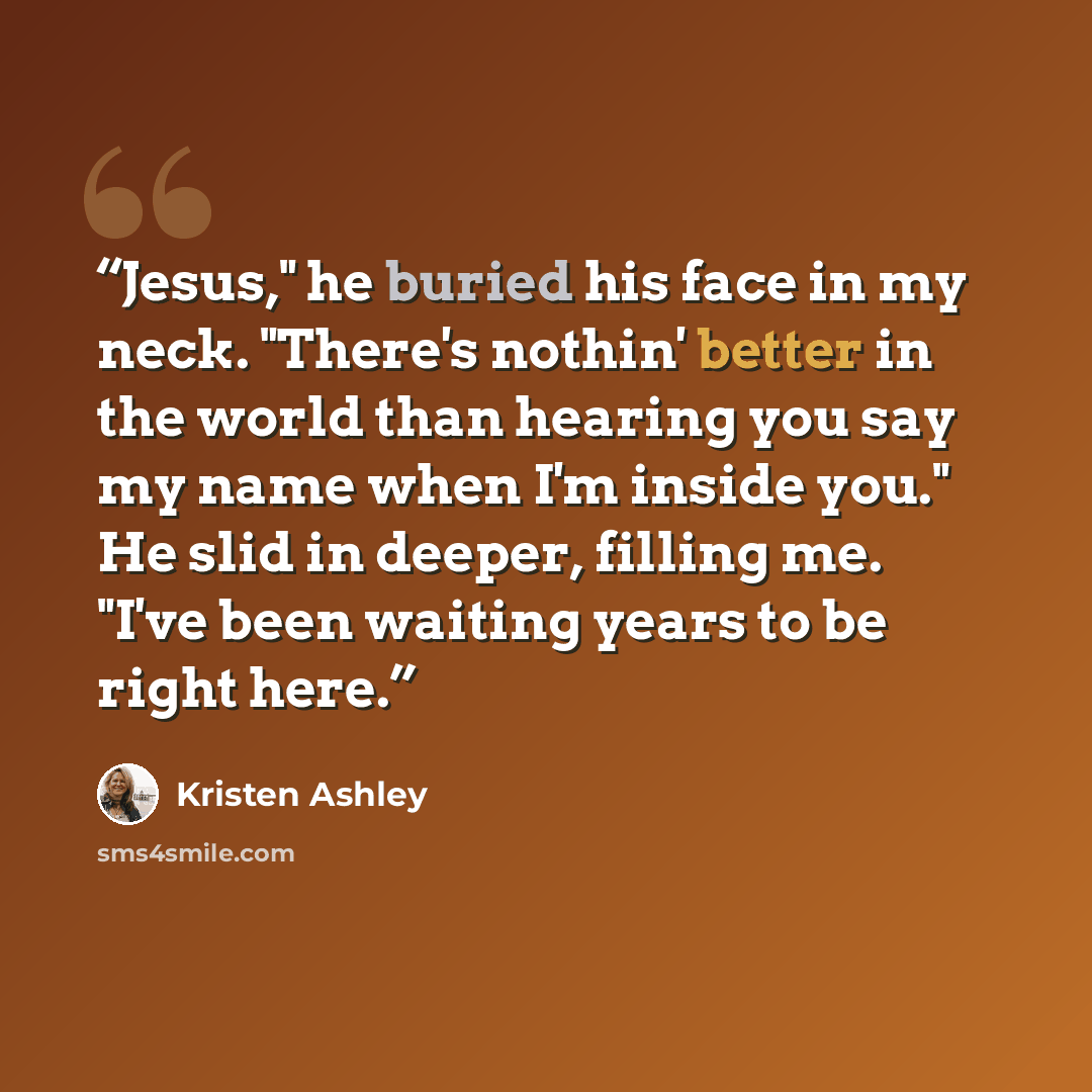 “Jesus," he buried his face in my neck. "There's nothin' better in the world than hearing you say my name when I'm inside you." He slid in deeper, filling me. "I've been waiting years to be right here.” quote by Kristen Ashley