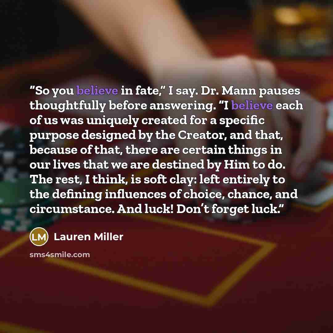 “So you believe in fate,” I say. Dr. Mann pauses thoughtfully before answering. “I believe each of us was uniquely created for a specific purpose designed by the Creator, and that, because of that, there are certain things in our lives that we are destined by Him to do. The rest, I think, is soft…” quote by Lauren Miller