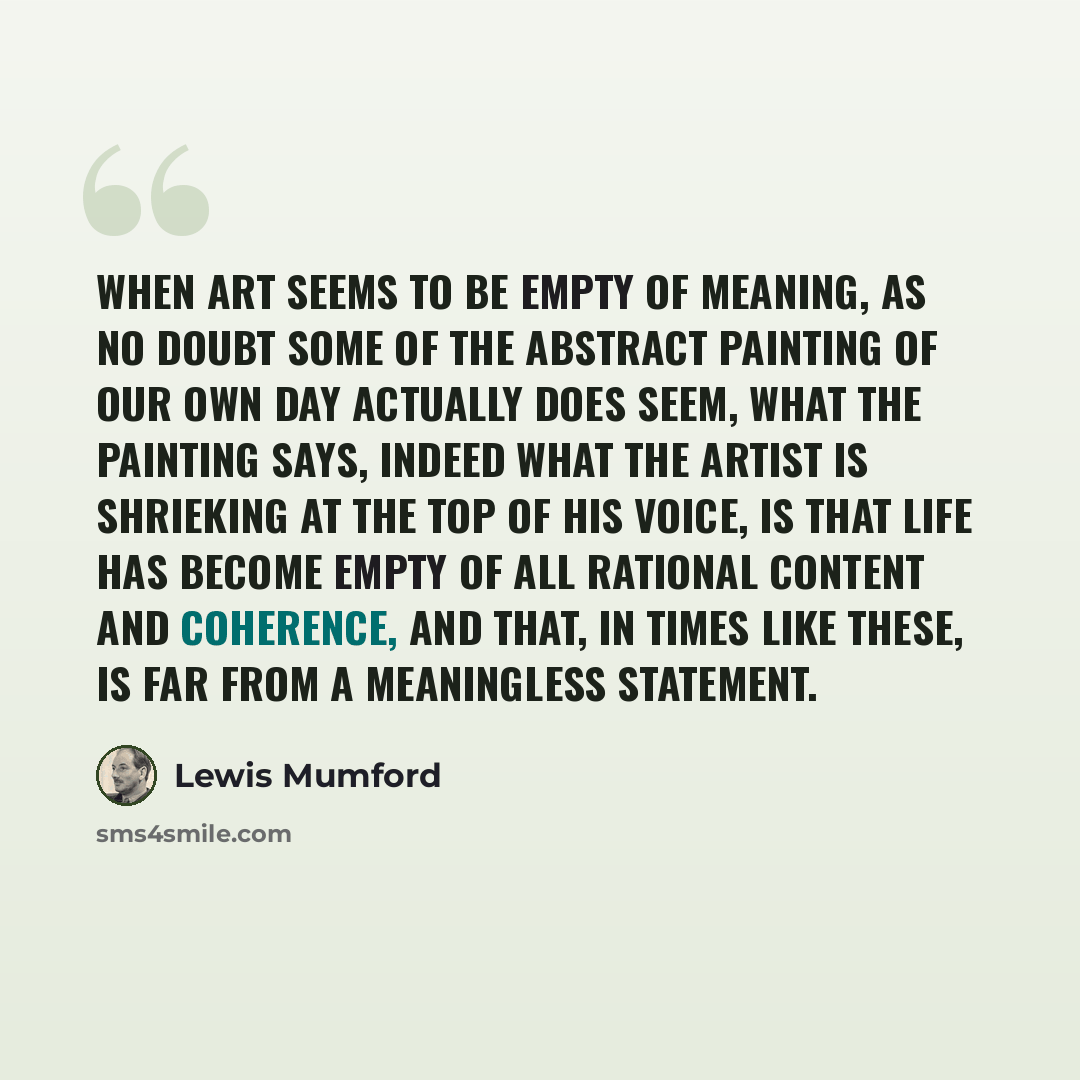 “When art seems to be empty of meaning, as no doubt some of the abstract painting of our own day actually does seem, what the painting says, indeed what the artist is shrieking at the top of his voice, is that life has become empty of all rational content and coherence, and that, in times like…” quote by Lewis Mumford