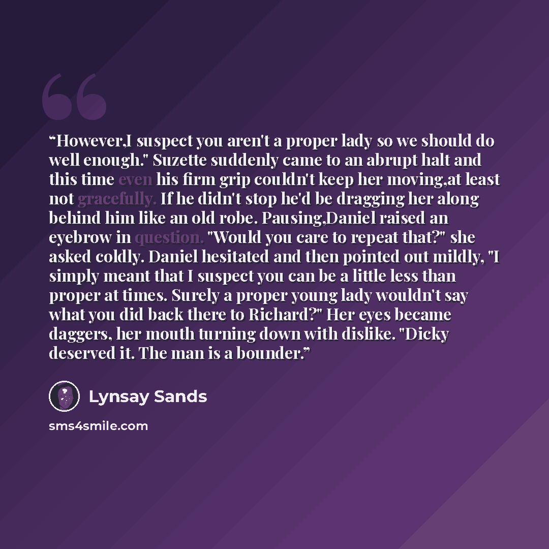 “However,I suspect you aren't a proper lady so we should do well enough." Suzette suddenly came to an abrupt halt and this time even his firm grip couldn't keep her moving,at least not gracefully. If he didn't stop he'd be dragging her along behind him like an old robe. Pausing,Daniel raised an…” quote by Lynsay Sands