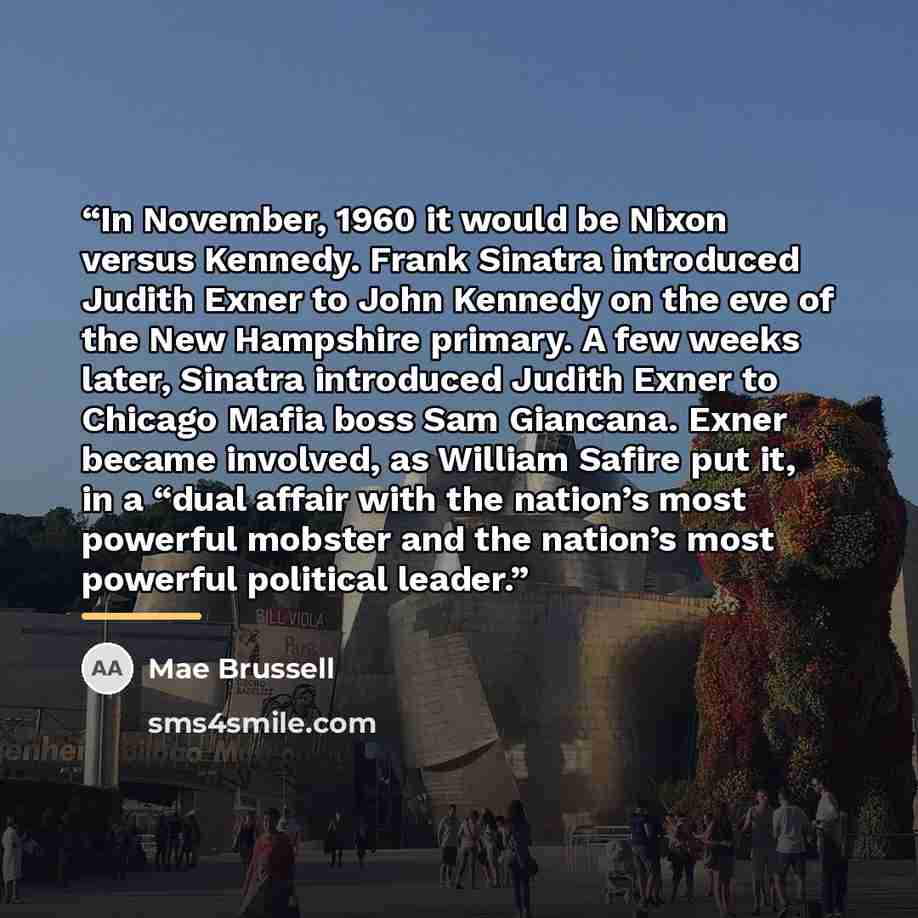 “In November, 1960 it would be Nixon versus Kennedy. Frank Sinatra introduced Judith Exner to John Kennedy on the eve of the New Hampshire primary. A few weeks later, Sinatra introduced Judith Exner to Chicago Mafia boss Sam Giancana. Exner became involved, as William Safire put it, in a “dual…” quote by Mae Brussell