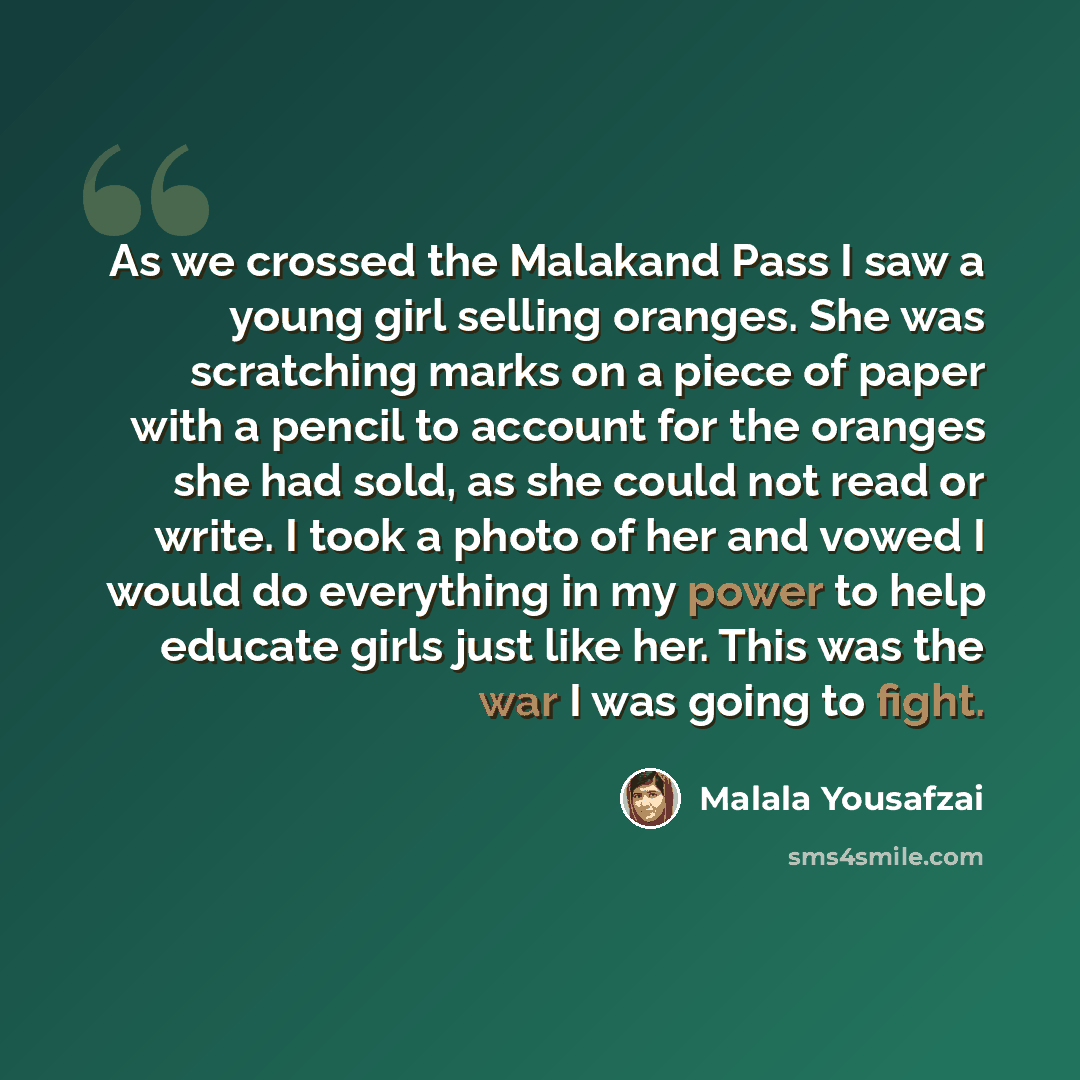 “As we crossed the Malakand Pass I saw a young girl selling oranges. She was scratching marks on a piece of paper with a pencil to account for the oranges she had sold, as she could not read or write. I took a photo of her and vowed I would do everything in my power to help educate girls just like…” quote by Malala Yousafzai