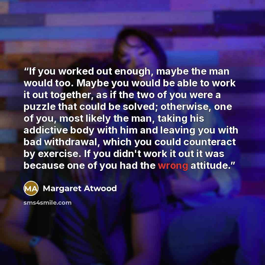 “If you worked out enough, maybe the man would too. Maybe you would be able to work it out together, as if the two of you were a puzzle that could be solved; otherwise, one of you, most likely the man, taking his addictive body with him and leaving you with bad withdrawal, which you could…” quote by Margaret Atwood