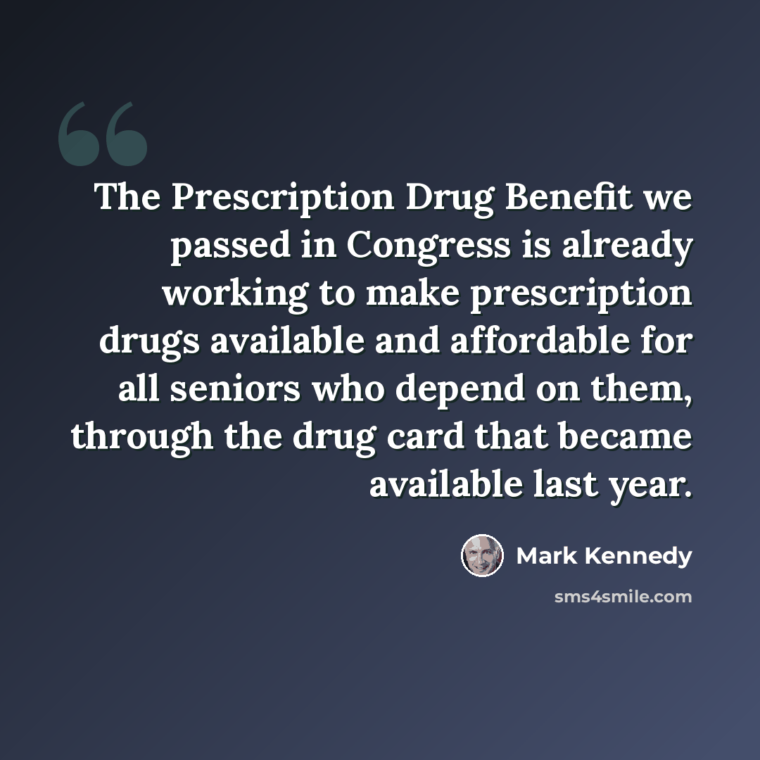 “The Prescription Drug Benefit we passed in Congress is already working to make prescription drugs available and affordable for all seniors who depend on them, through the drug card that became available last year.” quote by Mark Kennedy