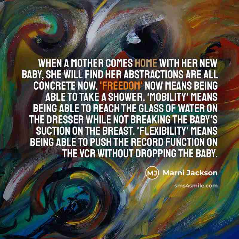 “When a mother comes home with her new baby, she will find her abstractions are all concrete now. 'Freedom' now means being able to take a shower. 'Mobility' means being able to reach the glass of water on the dresser while not breaking the baby's suction on the breast. 'Flexibility' means being…” quote by Marni Jackson