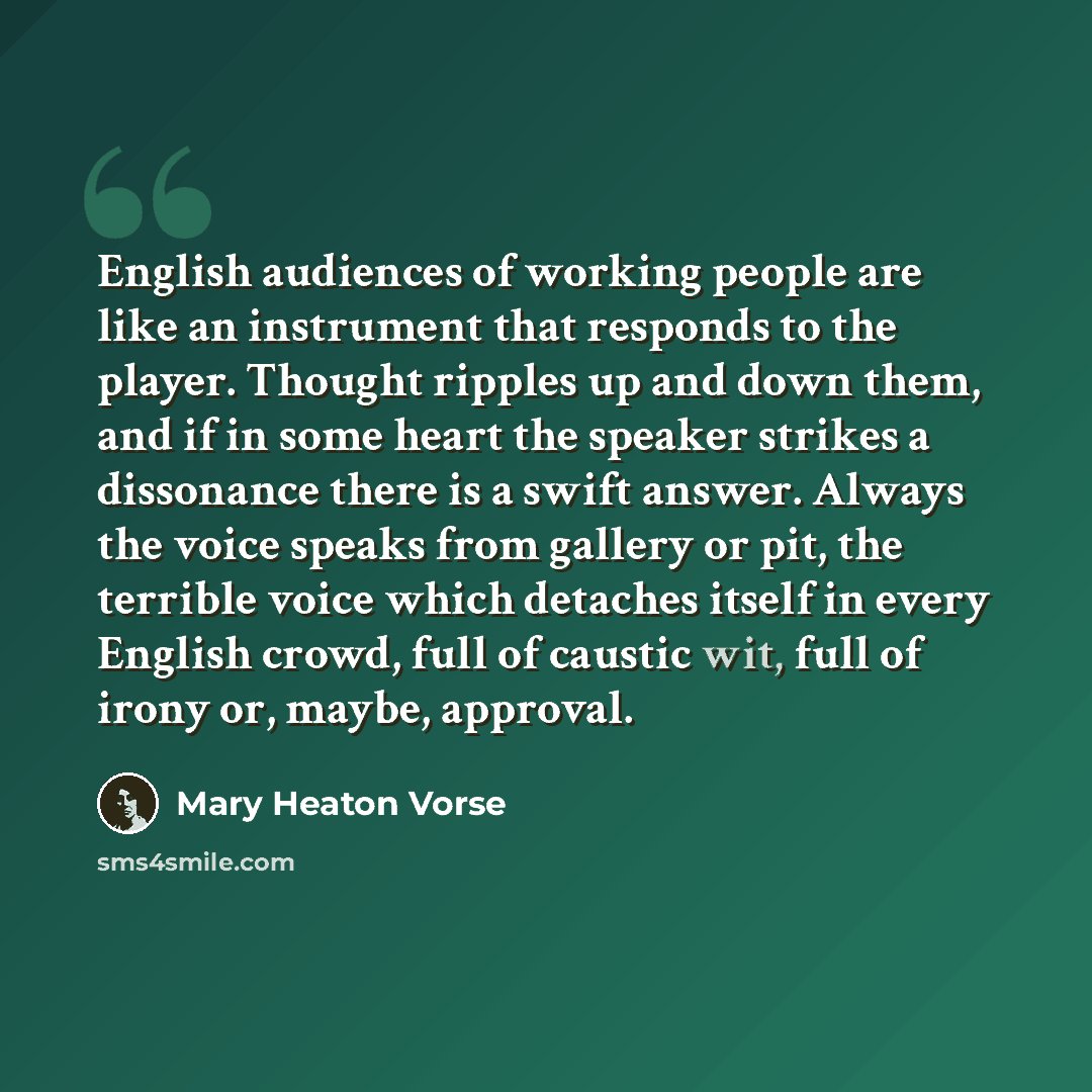 “English audiences of working people are like an instrument that responds to the player. Thought ripples up and down them, and if in some heart the speaker strikes a dissonance there is a swift answer. Always the voice speaks from gallery or pit, the terrible voice which detaches itself in every…” quote by Mary Heaton Vorse