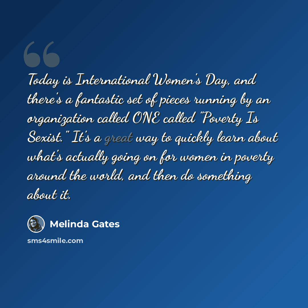 “Today is International Women's Day, and there's a fantastic set of pieces running by an organization called ONE called "Poverty Is Sexist." It's a great way to quickly learn about what's actually going on for women in poverty around the world, and then do something about it.” quote by Melinda Gates