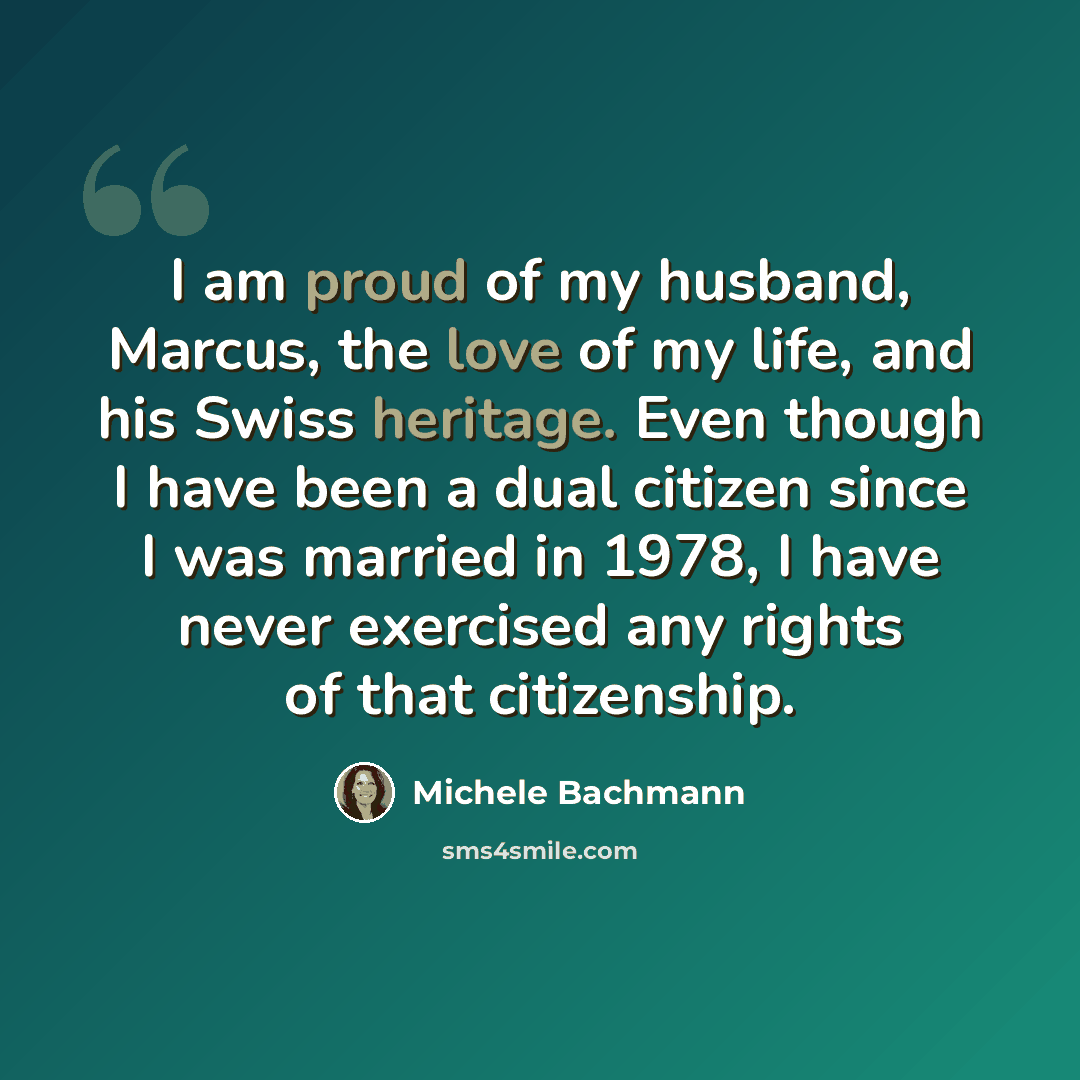 “I am proud of my husband, Marcus, the love of my life, and his Swiss heritage. Even though I have been a dual citizen since I was married in 1978, I have never exercised any rights of that citizenship.” quote by Michele Bachmann