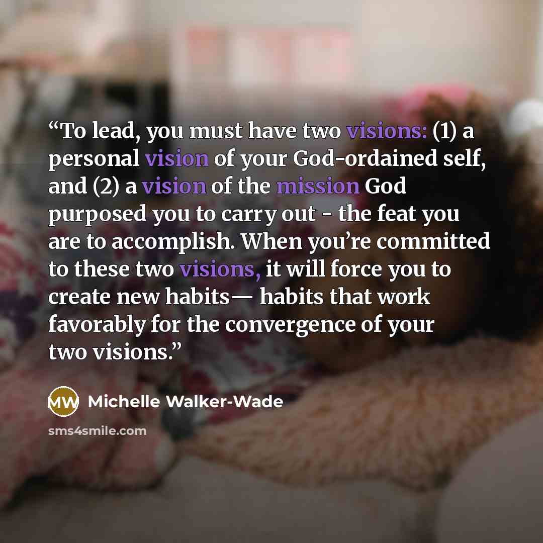 “To lead, you must have two visions: (1) a personal vision of your God-ordained self, and (2) a vision of the mission God purposed you to carry out - the feat you are to accomplish. When you’re committed to these two visions, it will force you to create new habits― habits that work favorably for…” quote by Michelle Walker-Wade