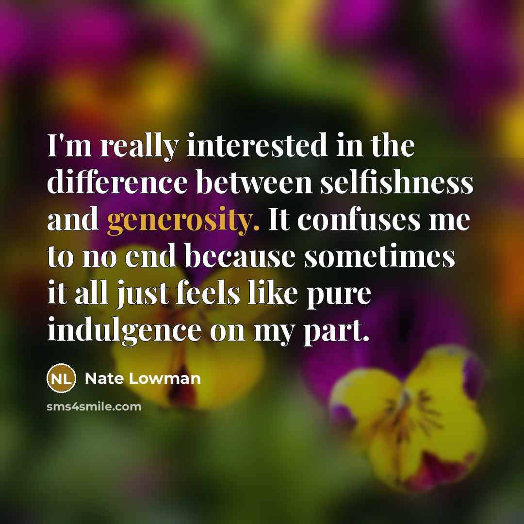 “I'm really interested in the difference between selfishness and generosity. It confuses me to no end because sometimes it all just feels like pure indulgence on my part.” quote by Nate Lowman