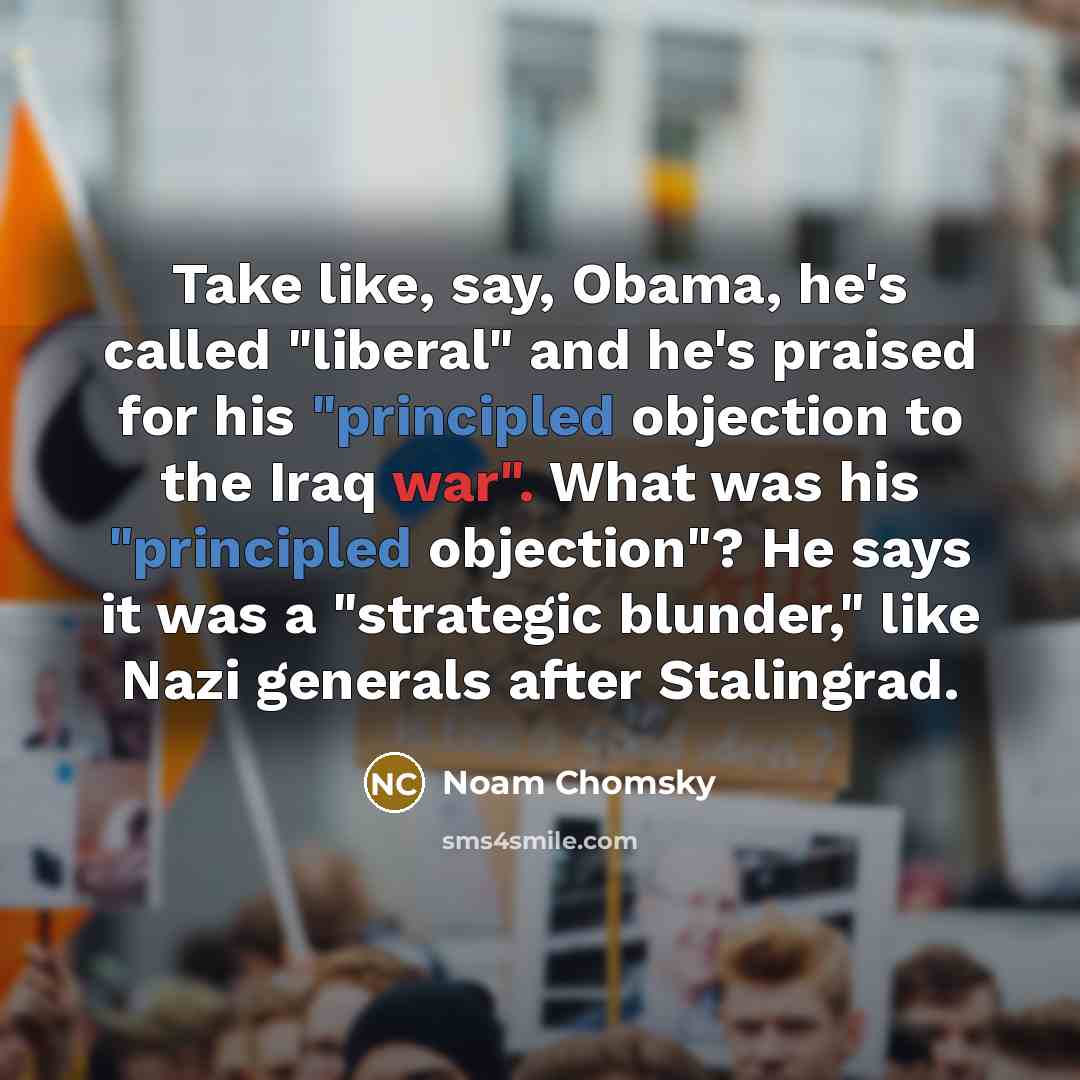 “Take like, say, Obama, he's called "liberal" and he's praised for his "principled objection to the Iraq war". What was his "principled objection"? He says it was a "strategic blunder," like Nazi generals after Stalingrad.” quote by Noam Chomsky