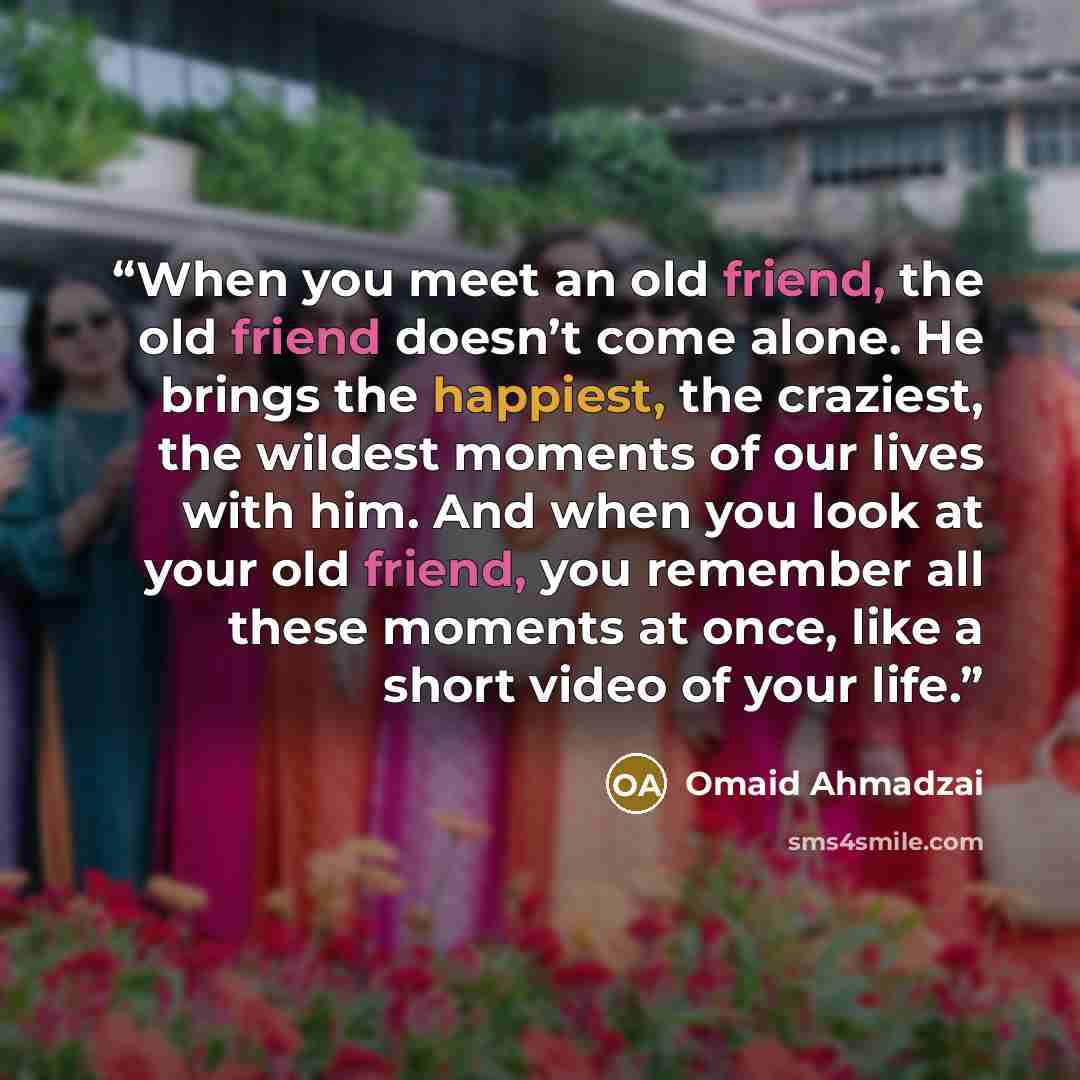 “When you meet an old friend, the old friend doesn’t come alone. He brings the happiest, the craziest, the wildest moments of our lives with him. And when you look at your old friend, you remember all these moments at once, like a short video of your life.” quote by Omaid Ahmadzai