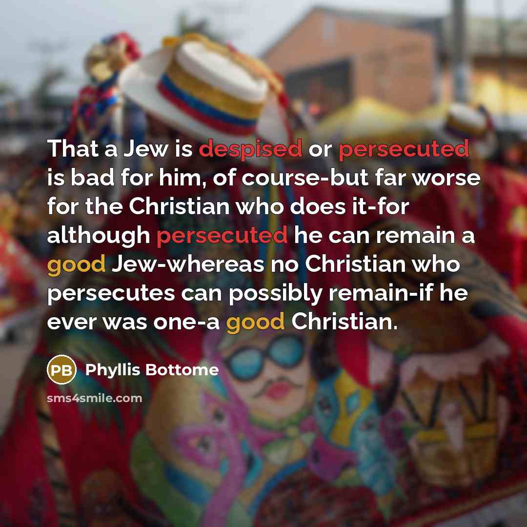“That a Jew is despised or persecuted is bad for him, of course-but far worse for the Christian who does it-for although persecuted he can remain a good Jew-whereas no Christian who persecutes can possibly remain-if he ever was one-a good Christian.” quote by Phyllis Bottome