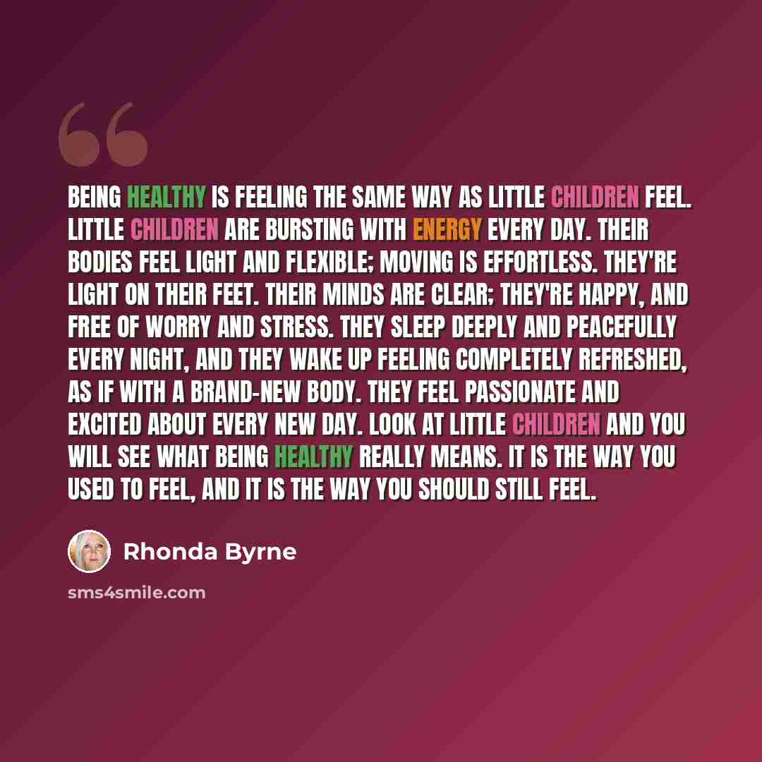 “Being healthy is feeling the same way as little children feel. Little children are bursting with energy every day. Their bodies feel light and flexible; moving is effortless. They're light on their feet. Their minds are clear; they're happy, and free of worry and stress. They sleep deeply and…” quote by Rhonda Byrne