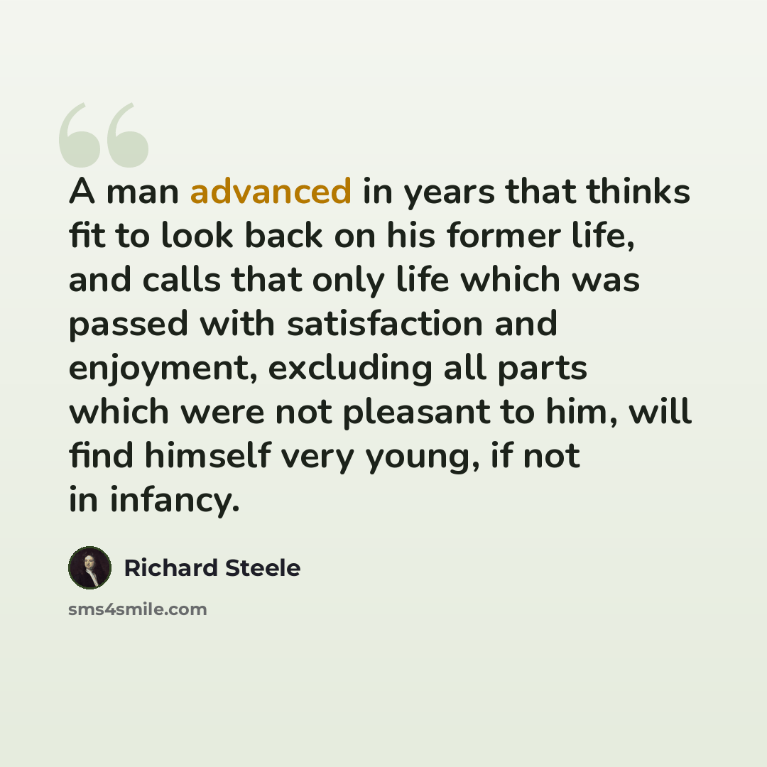 “A man advanced in years that thinks fit to look back on his former life, and calls that only life which was passed with satisfaction and enjoyment, excluding all parts which were not pleasant to him, will find himself very young, if not in infancy.” quote by Richard Steele