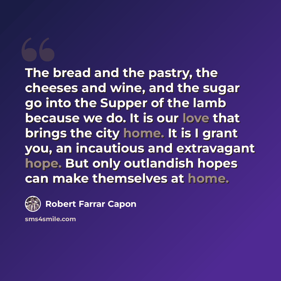 “The bread and the pastry, the cheeses and wine, and the sugar go into the Supper of the lamb because we do. It is our love that brings the city home. It is I grant you, an incautious and extravagant hope. But only outlandish hopes can make themselves at home.” quote by Robert Farrar Capon