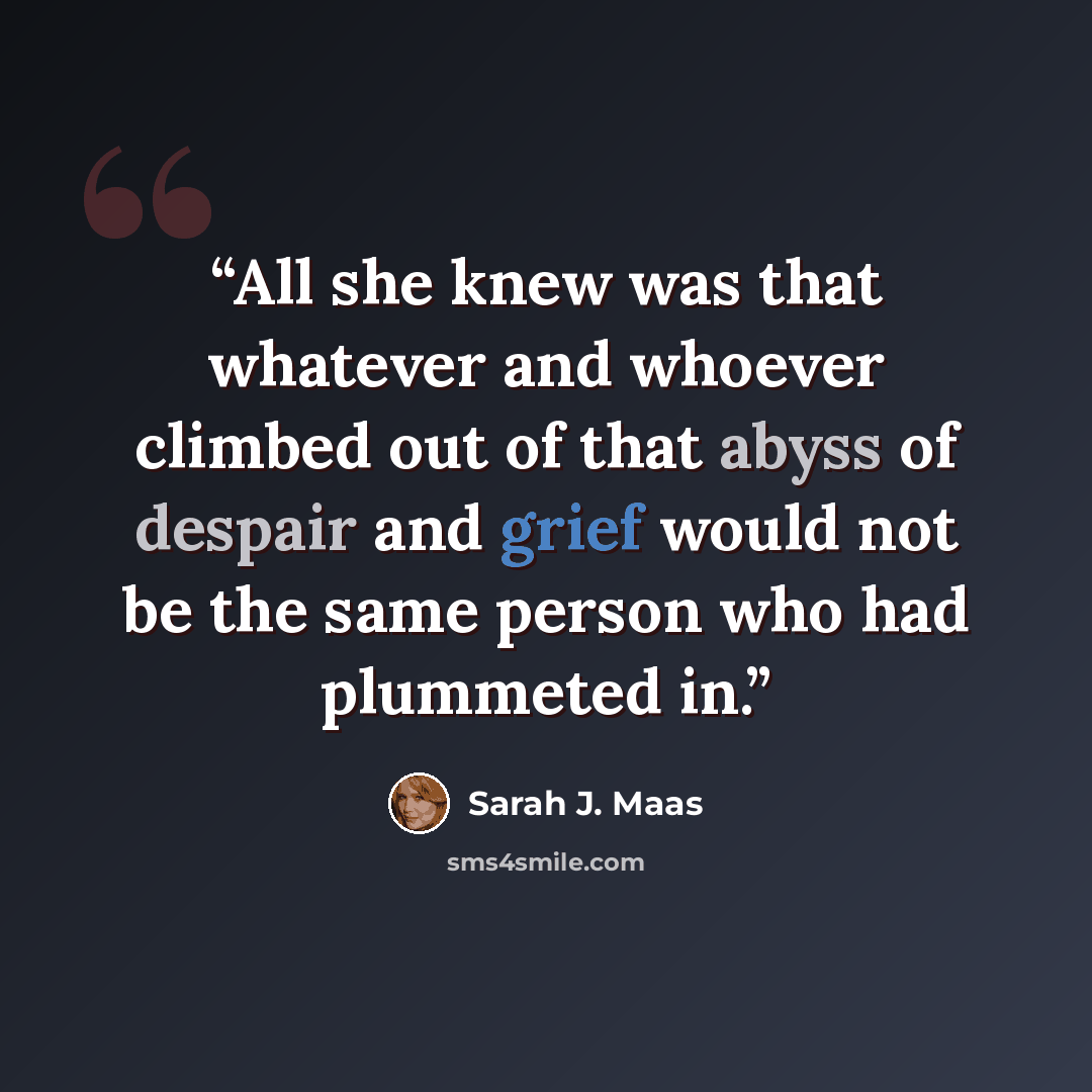 “All she knew was that whatever and whoever climbed out of that abyss of despair and grief would not be the same person who had plummeted in.” quote by Sarah J. Maas