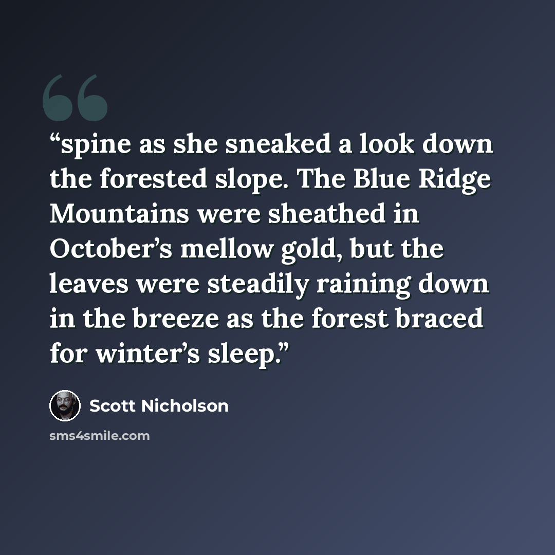 “spine as she sneaked a look down the forested slope. The Blue Ridge Mountains were sheathed in October’s mellow gold, but the leaves were steadily raining down in the breeze as the forest braced for winter’s sleep.” quote by Scott Nicholson