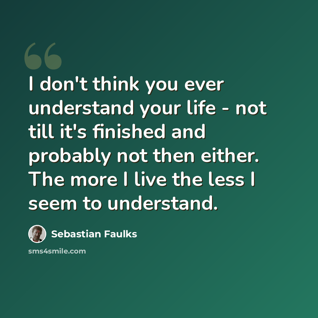 “I don't think you ever understand your life - not till it's finished and probably not then either. The more I live the less I seem to understand.” quote by Sebastian Faulks