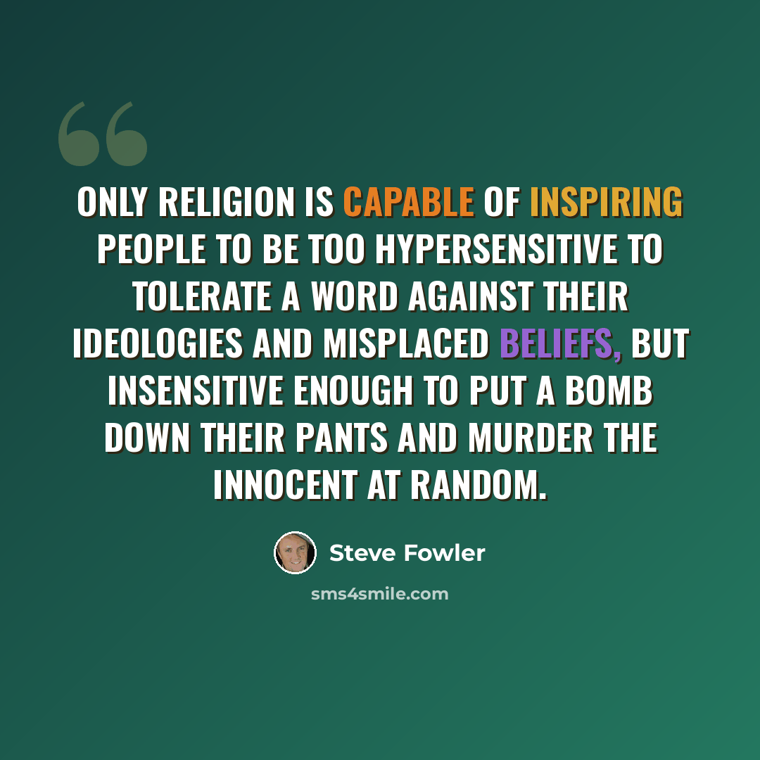 “Only RELIGION is capable of inspiring people to be too hypersensitive to tolerate a word against their ideologies and misplaced beliefs, but insensitive enough to put a bomb down their pants and MURDER the innocent at random.” quote by Steve Fowler