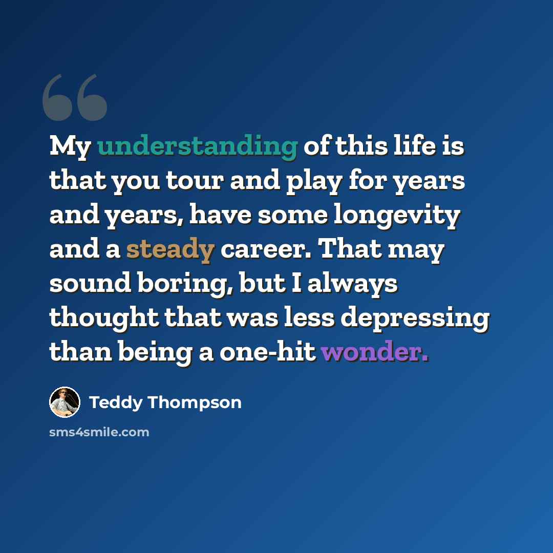 “My understanding of this life is that you tour and play for years and years, have some longevity and a steady career. That may sound boring, but I always thought that was less depressing than being a one-hit wonder.” quote by Teddy Thompson