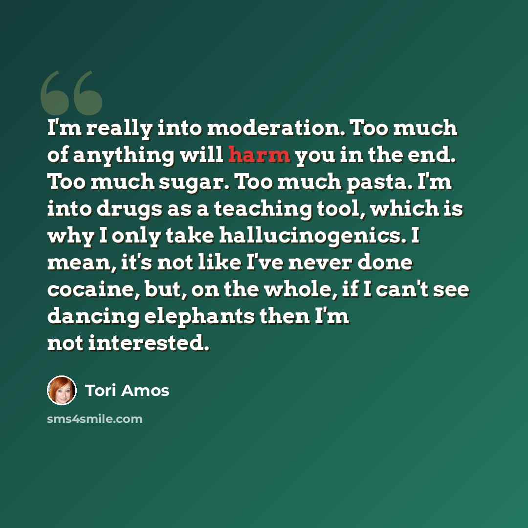 “I'm really into moderation. Too much of anything will harm you in the end. Too much sugar. Too much pasta. I'm into drugs as a teaching tool, which is why I only take hallucinogenics. I mean, it's not like I've never done cocaine, but, on the whole, if I can't see dancing elephants then I'm not…” quote by Tori Amos