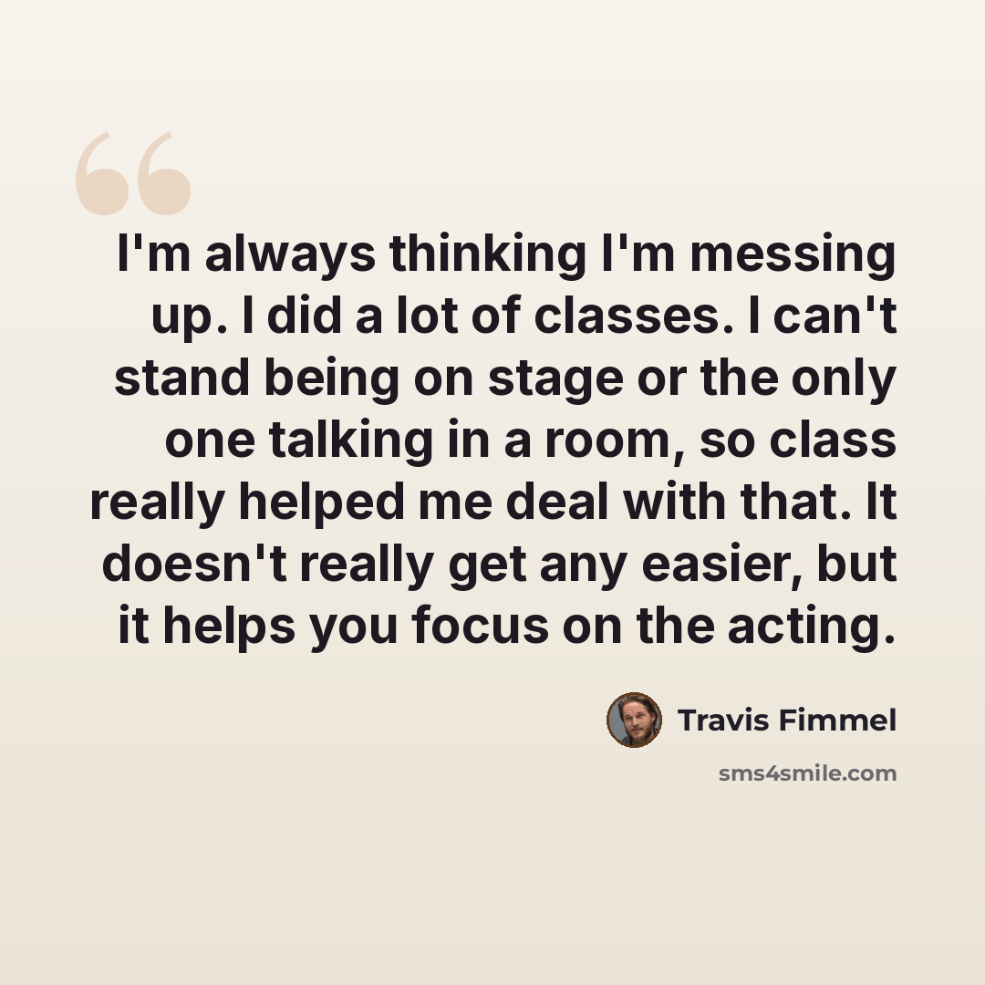 “I'm always thinking I'm messing up. I did a lot of classes. I can't stand being on stage or the only one talking in a room, so class really helped me deal with that. It doesn't really get any easier, but it helps you focus on the acting.” quote by Travis Fimmel