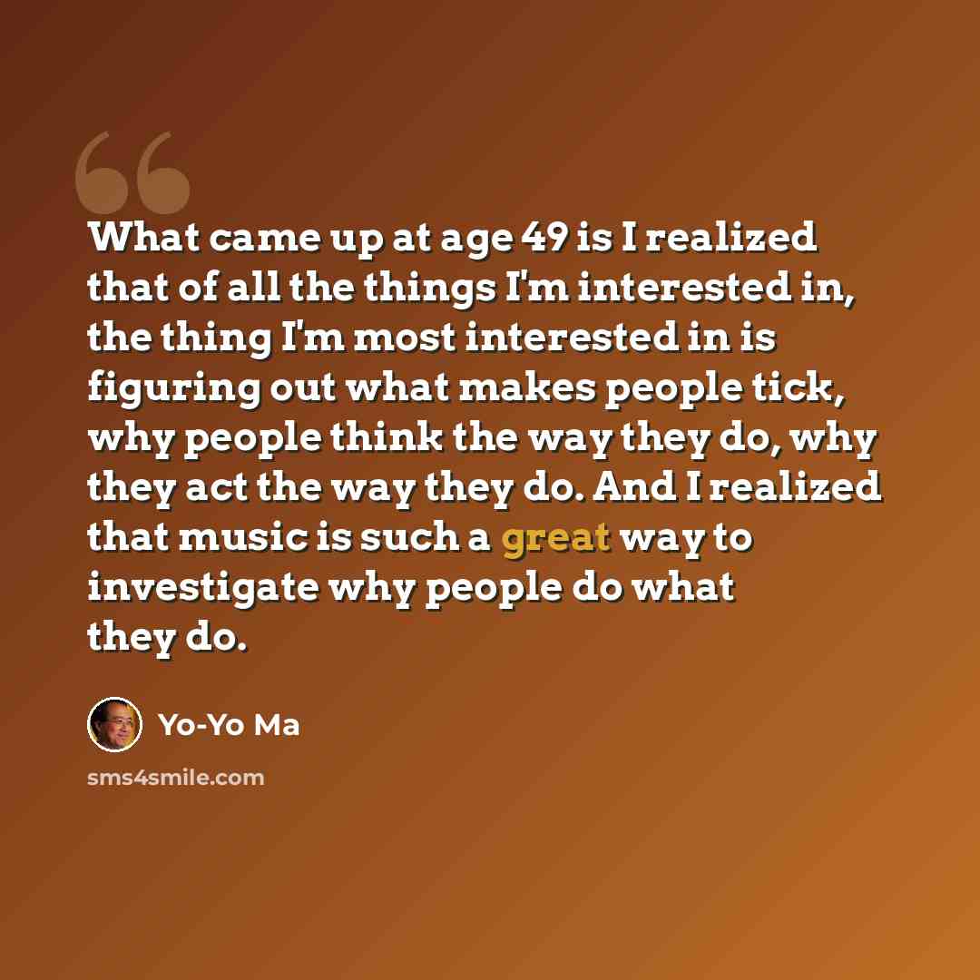 “What came up at age 49 is I realized that of all the things I'm interested in, the thing I'm most interested in is figuring out what makes people tick, why people think the way they do, why they act the way they do. And I realized that music is such a great way to investigate why people do what…” quote by Yo-Yo Ma