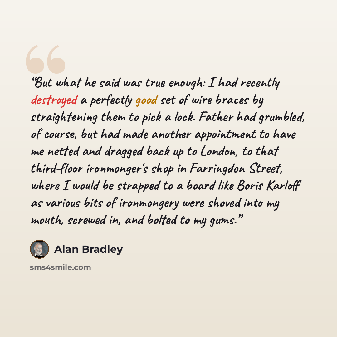 “But what he said was true enough: I had recently destroyed a perfectly good set of wire braces by straightening them to pick a lock. Father had grumbled, of course, but had made another appointment to have me netted and dragged back up to London, to that third-floor ironmonger's shop in Farringdon…” quote by Alan Bradley