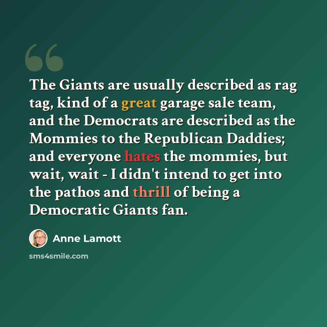 “The Giants are usually described as rag tag, kind of a great garage sale team, and the Democrats are described as the Mommies to the Republican Daddies; and everyone hates the mommies, but wait, wait - I didn't intend to get into the pathos and thrill of being a Democratic Giants fan.” quote by Anne Lamott