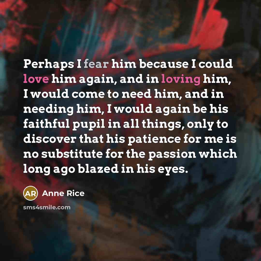 “Perhaps I fear him because I could love him again, and in loving him, I would come to need him, and in needing him, I would again be his faithful pupil in all things, only to discover that his patience for me is no substitute for the passion which long ago blazed in his eyes.” quote by Anne Rice