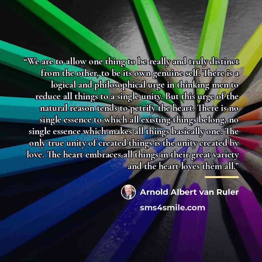 “We are to allow one thing to be really and truly distinct from the other, to be its own genuine self. There is a logical and philosophical urge in thinking men to reduce all things to a single unity. But this urge of the natural reason tends to petrify the heart. There is no single essence to…” quote by Arnold Albert van Ruler