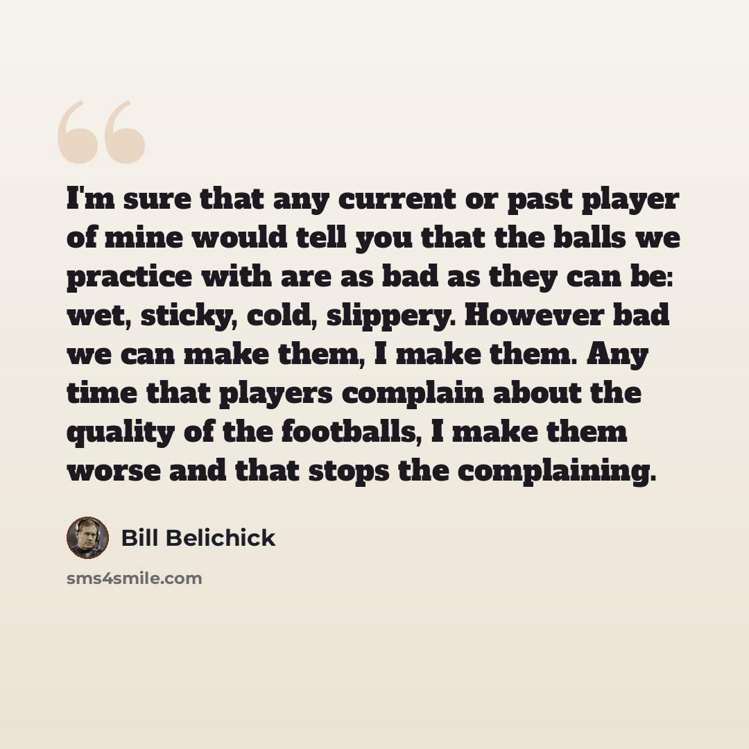 “I'm sure that any current or past player of mine would tell you that the balls we practice with are as bad as they can be: wet, sticky, cold, slippery. However bad we can make them, I make them. Any time that players complain about the quality of the footballs, I make them worse and that stops the…” quote by Bill Belichick
