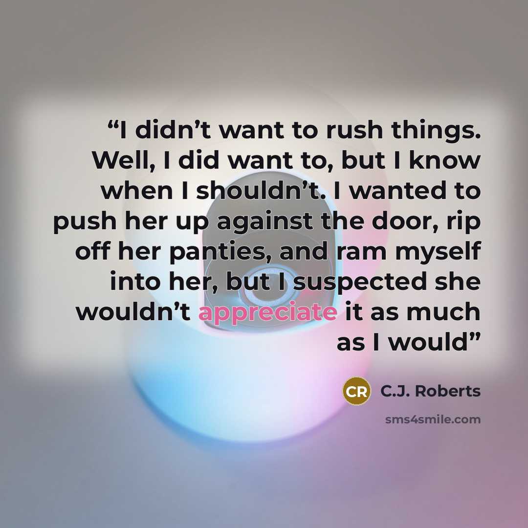 “I didn’t want to rush things. Well, I did want to, but I know when I shouldn’t. I wanted to push her up against the door, rip off her panties, and ram myself into her, but I suspected she wouldn’t appreciate it as much as I would” quote by C.J. Roberts