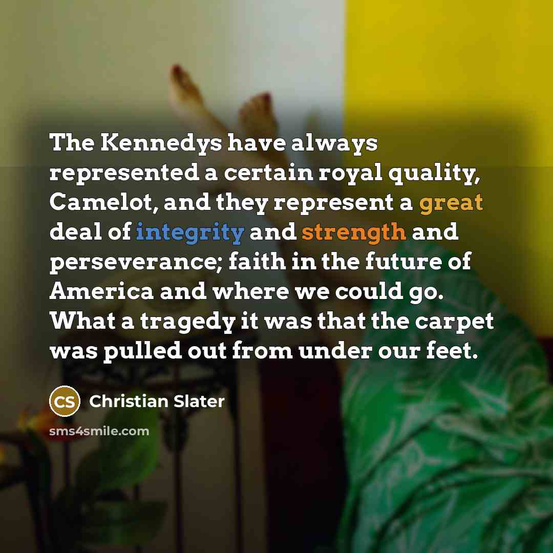 “The Kennedys have always represented a certain royal quality, Camelot, and they represent a great deal of integrity and strength and perseverance; faith in the future of America and where we could go. What a tragedy it was that the carpet was pulled out from under our feet.” quote by Christian Slater