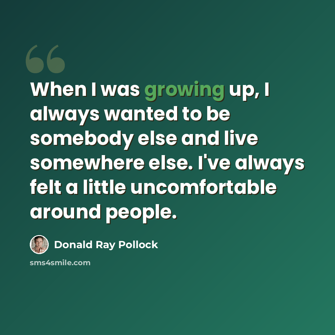 “When I was growing up, I always wanted to be somebody else and live somewhere else. I've always felt a little uncomfortable around people.” quote by Donald Ray Pollock