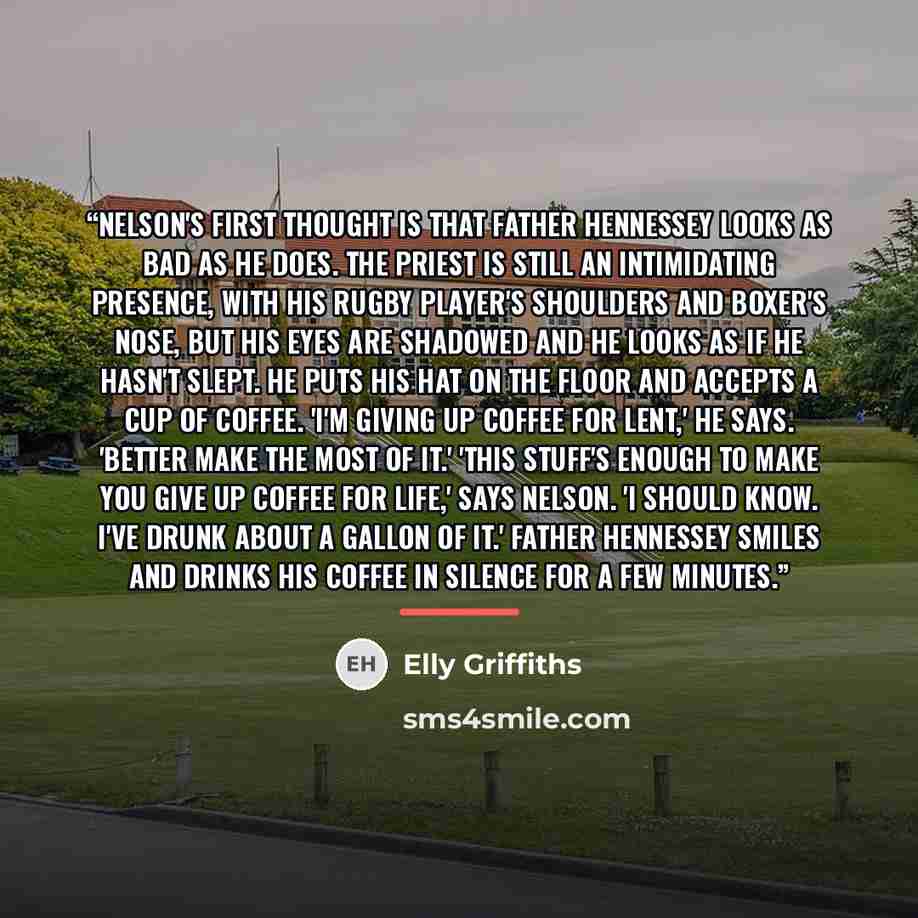 “Nelson's first thought is that Father Hennessey looks as bad as he does. The priest is still an intimidating presence, with his rugby player's shoulders and boxer's nose, but his eyes are shadowed and he looks as if he hasn't slept. He puts his hat on the floor and accepts a cup of coffee. 'I'm…” quote by Elly Griffiths