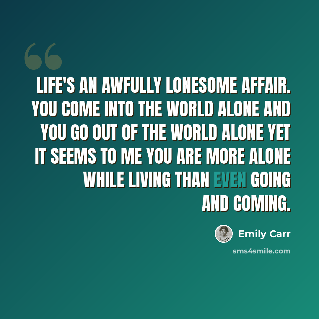 “Life's an awfully lonesome affair. You come into the world alone and you go out of the world alone yet it seems to me you are more alone while living than even going and coming.” quote by Emily Carr
