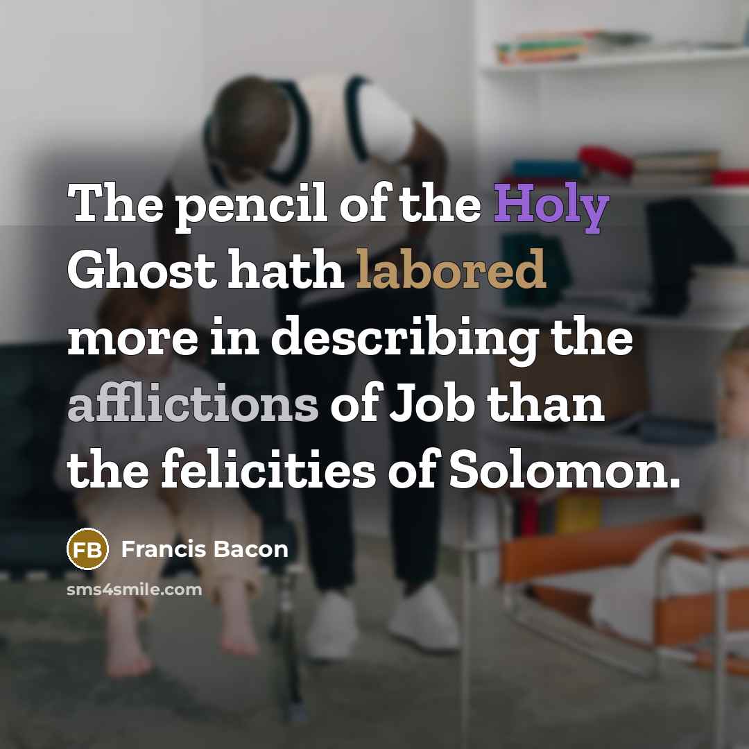 “The pencil of the Holy Ghost hath labored more in describing the afflictions of Job than the felicities of Solomon.” quote by Francis Bacon