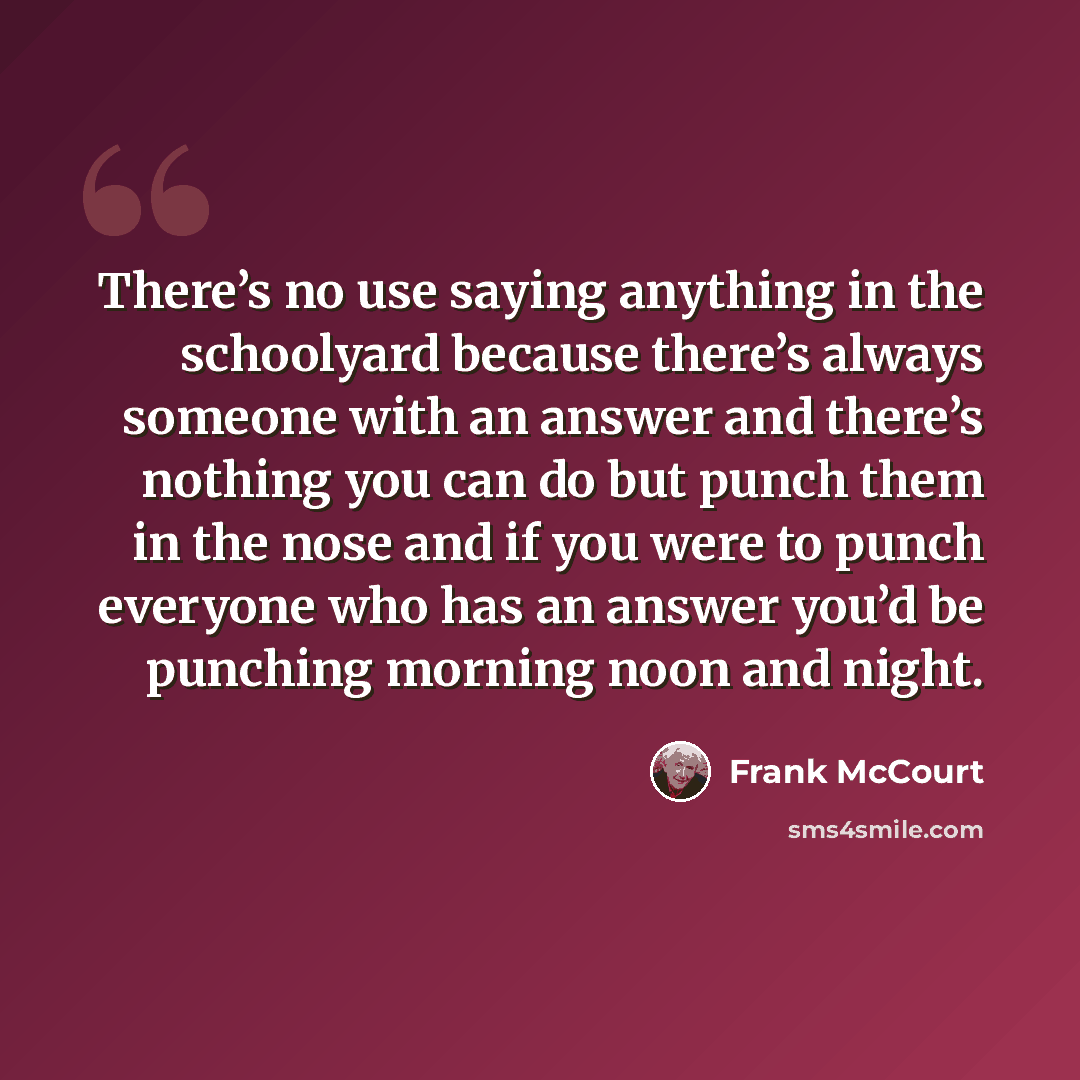 “There’s no use saying anything in the schoolyard because there’s always someone with an answer and there’s nothing you can do but punch them in the nose and if you were to punch everyone who has an answer you’d be punching morning noon and night.” quote by Frank McCourt