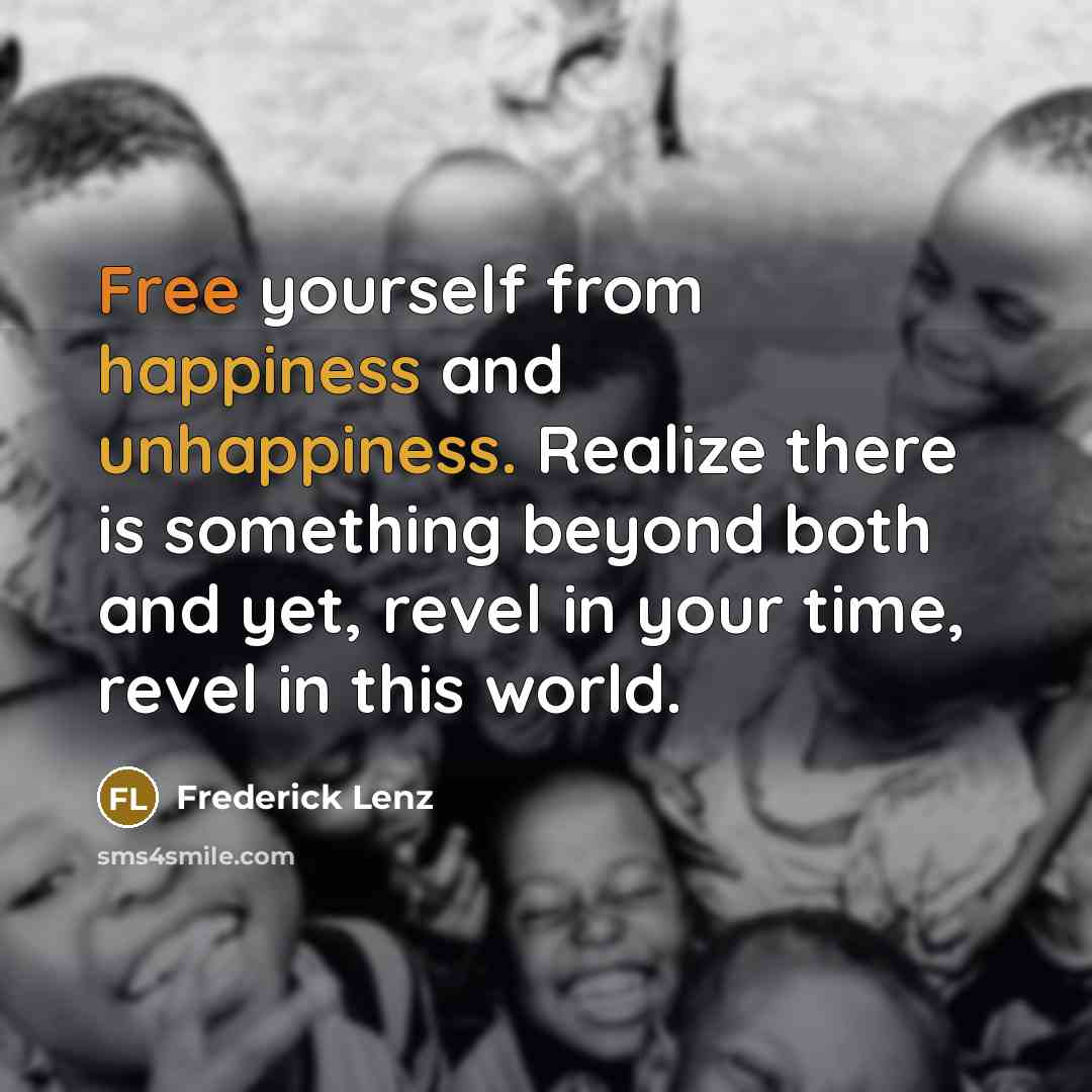 “Free yourself from happiness and unhappiness. Realize there is something beyond both and yet, revel in your time, revel in this world.” quote by Frederick Lenz