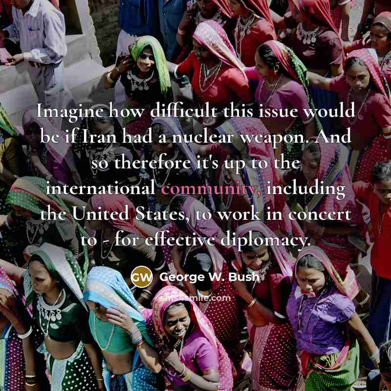 “Imagine how difficult this issue would be if Iran had a nuclear weapon. And so therefore it's up to the international community, including the United States, to work in concert to - for effective diplomacy.” quote by George W. Bush