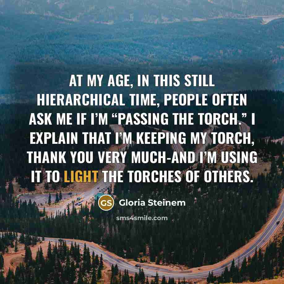 “At my age, in this still hierarchical time, people often ask me if I’m “passing the torch.” I explain that I’m keeping my torch, thank you very much-and I’m using it to light the torches of others.” quote by Gloria Steinem