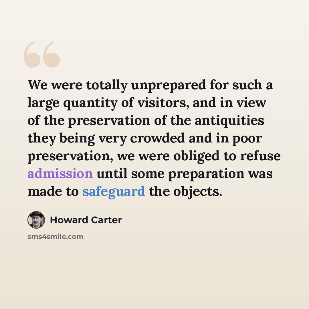 “We were totally unprepared for such a large quantity of visitors, and in view of the preservation of the antiquities they being very crowded and in poor preservation, we were obliged to refuse admission until some preparation was made to safeguard the objects.” quote by Howard Carter