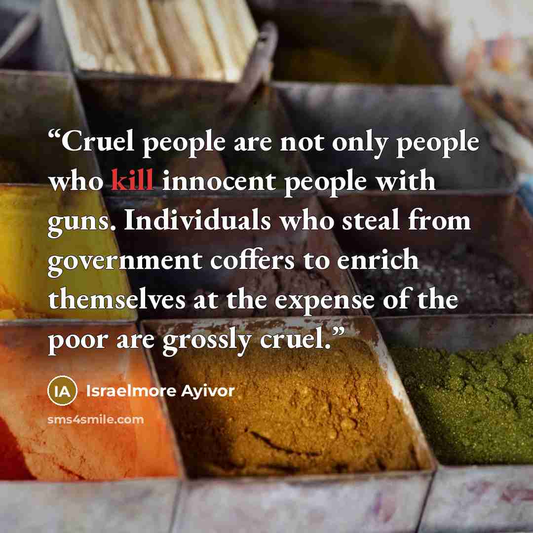 “Cruel people are not only people who kill innocent people with guns. Individuals who steal from government coffers to enrich themselves at the expense of the poor are grossly cruel.” quote by Israelmore Ayivor